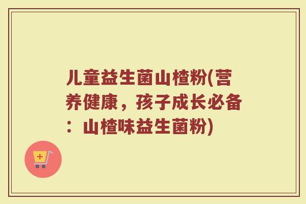儿童益生菌山楂粉(营养健康，孩子成长必备：山楂味益生菌粉)