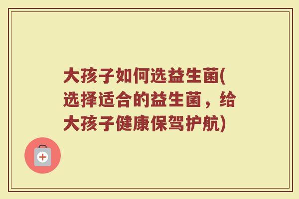大孩子如何选益生菌(选择适合的益生菌，给大孩子健康保驾护航)