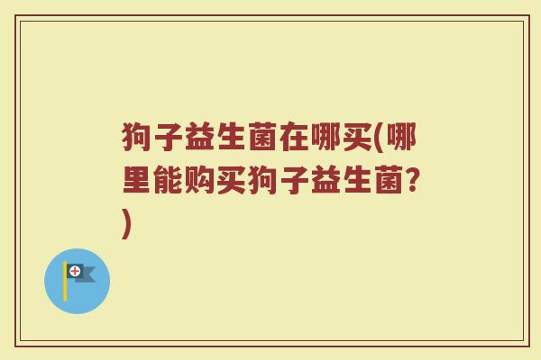 狗子益生菌在哪买(哪里能购买狗子益生菌?) 狗子益生菌在哪买(哪里能购买狗子益生菌?)