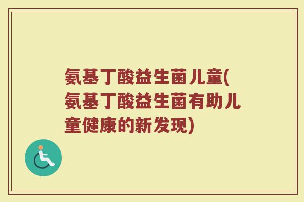 氨基丁酸益生菌儿童(氨基丁酸益生菌有助儿童健康的新发现)