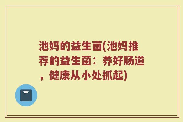 池妈的益生菌(池妈推荐的益生菌：养好肠道，健康从小处抓起)