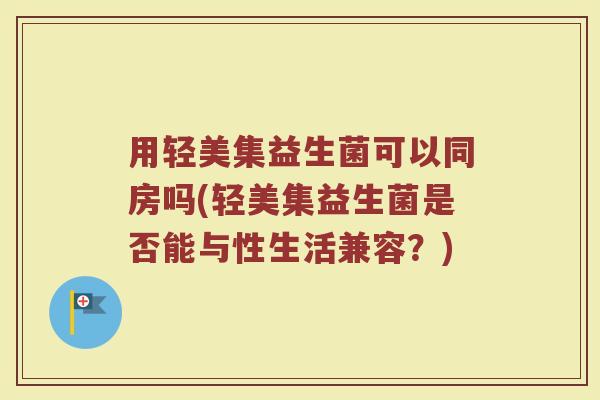 用轻美集益生菌可以同房吗(轻美集益生菌是否能与性生活兼容？)