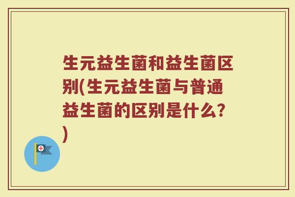 生元益生菌和益生菌区别(生元益生菌与普通益生菌的区别是什么?) 生元益生菌和益生菌区别(生元益生菌与普通益生菌的区别是什么?)