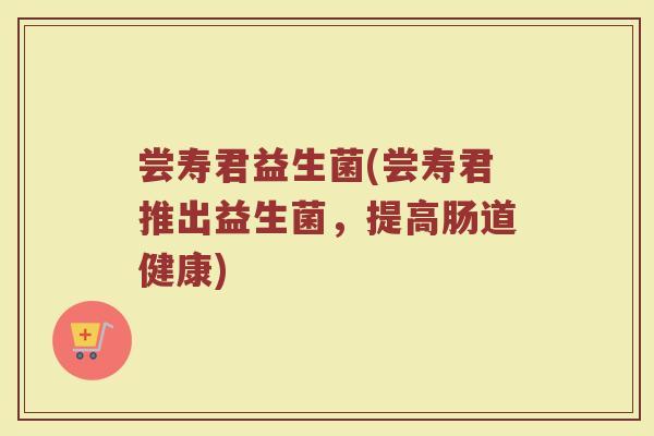尝寿君益生菌(尝寿君推出益生菌,提高肠道健康) 尝寿君益生菌(尝寿君推出益生菌,提高肠道健康)