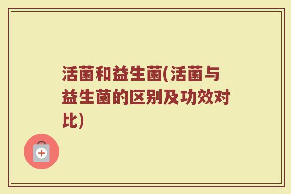 活菌和益生菌(活菌与益生菌的区别及功效对比)
