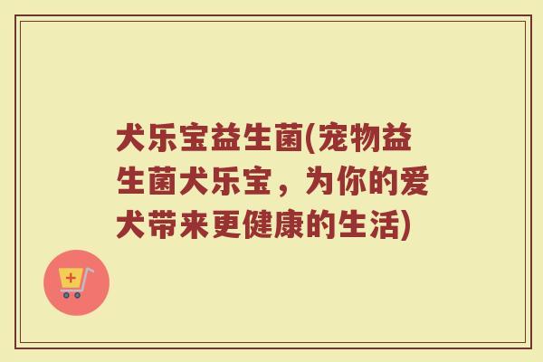 犬乐宝益生菌(宠物益生菌犬乐宝，为你的爱犬带来更健康的生活)