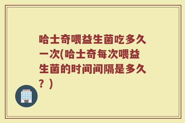 哈士奇喂益生菌吃多久一次(哈士奇每次喂益生菌的时间间隔是多久？)