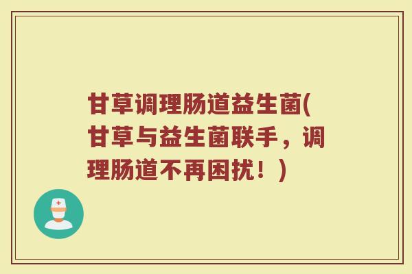 甘草调理肠道益生菌(甘草与益生菌联手，调理肠道不再困扰！)