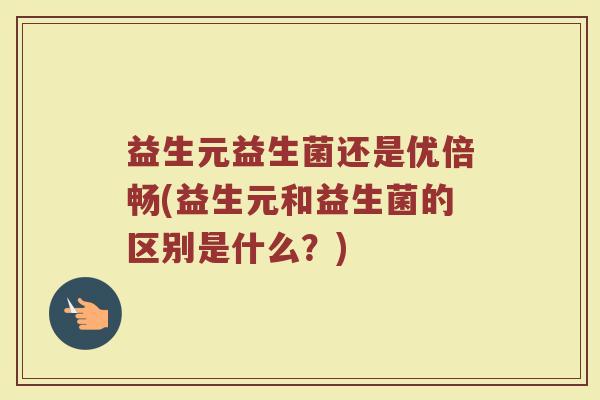 益生元益生菌还是优倍畅(益生元和益生菌的区别是什么？)