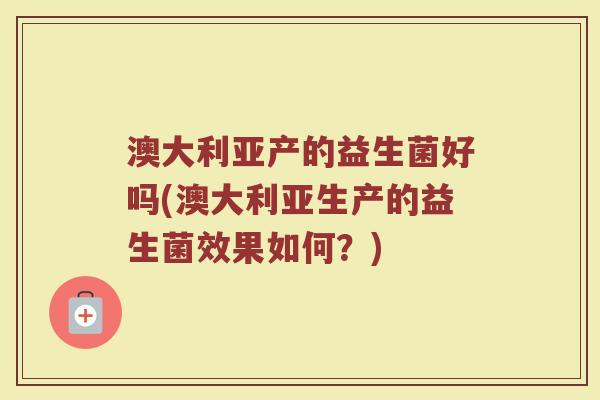 澳大利亚产的益生菌好吗(澳大利亚生产的益生菌效果如何？)