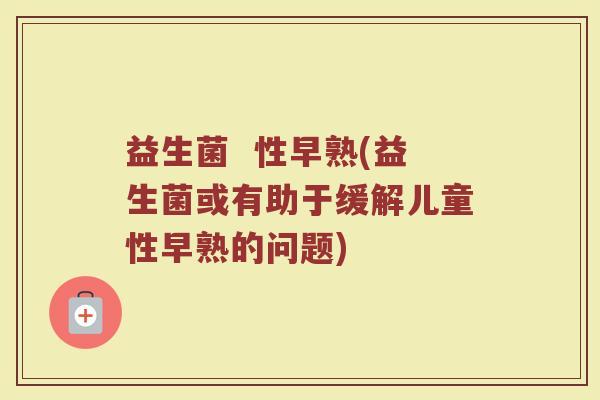 益生菌 性早熟(益生菌或有助于缓解儿童性早熟的问题) 益生菌 性早熟(益生菌或有助于缓解儿童性早熟的问题)