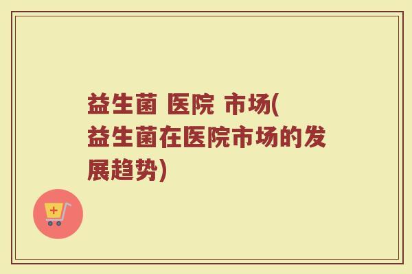 益生菌 医院 市场(益生菌在医院市场的发展趋势) 益生菌 医院 市场(益生菌在医院市场的发展趋势)