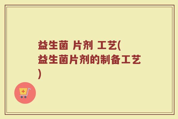 益生菌 片剂 工艺(益生菌片剂的制备工艺) 益生菌 片剂 工艺(益生菌片剂的制备工艺)