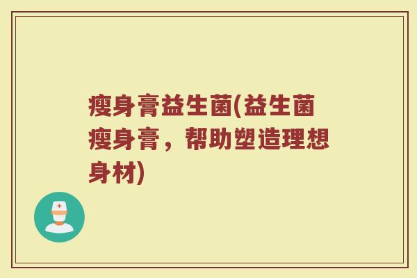 瘦身膏益生菌(益生菌瘦身膏,帮助塑造理想身材) 瘦身膏益生菌(益生菌瘦身膏,帮助塑造理想身材)