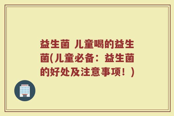益生菌 儿童喝的益生菌(儿童必备：益生菌的好处及注意事项！)