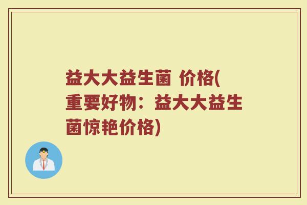 益大大益生菌 价格(重要好物：益大大益生菌惊艳价格)