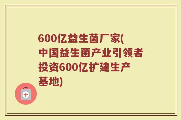 600亿益生菌厂家(中国益生菌产业引领者投资600亿扩建生产基地)