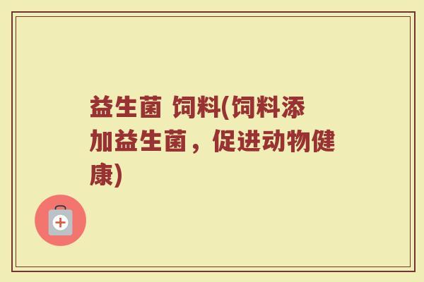 益生菌 饲料(饲料添加益生菌，促进动物健康)