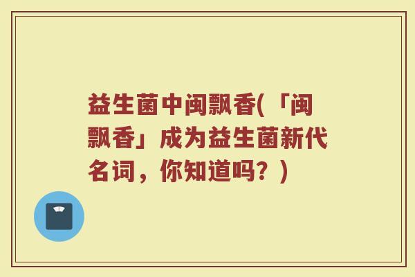益生菌中闽飘香(「闽飘香」成为益生菌新代名词，你知道吗？)