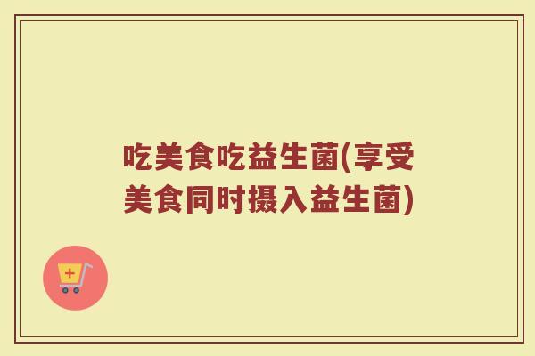 吃美食吃益生菌(享受美食同时摄入益生菌)