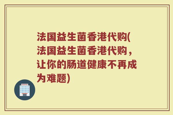 法国益生菌香港代购(法国益生菌香港代购,让你的肠道健康不再成为难题) 法国益生菌香港代购(法国益生菌香港代购,让你的肠道健康不再成为难题)