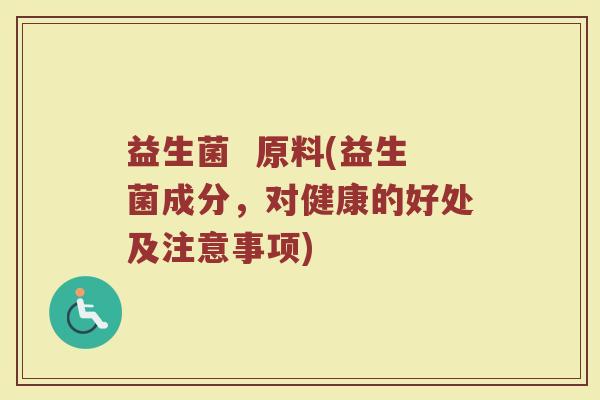 益生菌 原料(益生菌成分,对健康的好处及注意事项) 益生菌 原料(益生菌成分,对健康的好处及注意事项)