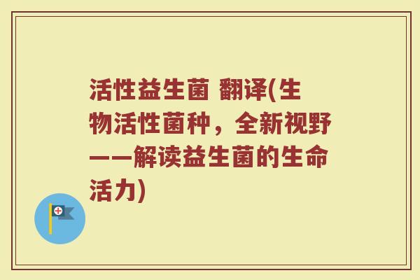 活性益生菌 翻译(生物活性菌种，全新视野——解读益生菌的生命活力)