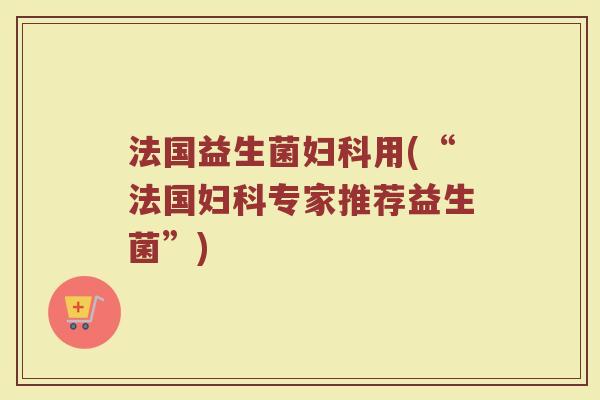 法国益生菌妇科用(“法国妇科专家推荐益生菌”)