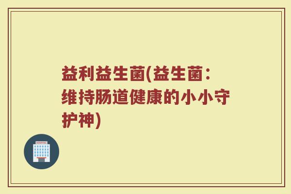益利益生菌(益生菌:维持肠道健康的小小守护神) 益利益生菌(益生菌:维持肠道健康的小小守护神)