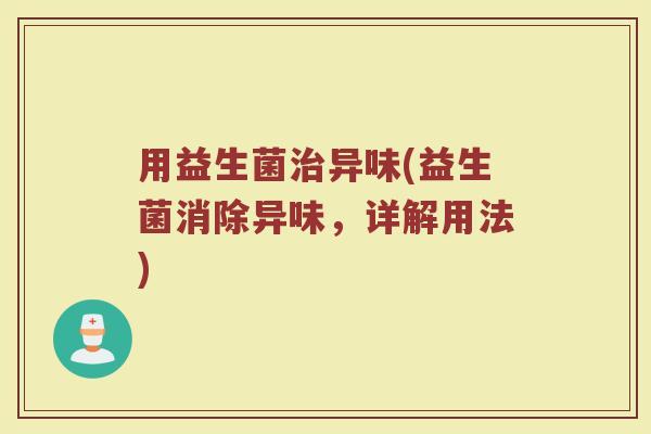 用益生菌治异味(益生菌消除异味，详解用法)