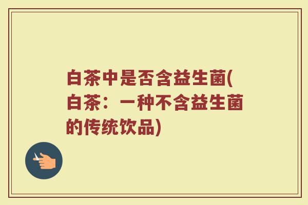 白茶中是否含益生菌(白茶：一种不含益生菌的传统饮品)
