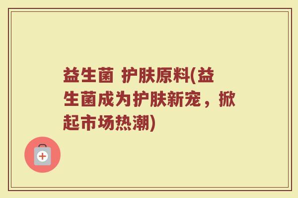 益生菌 护肤原料(益生菌成为护肤新宠，掀起市场热潮)