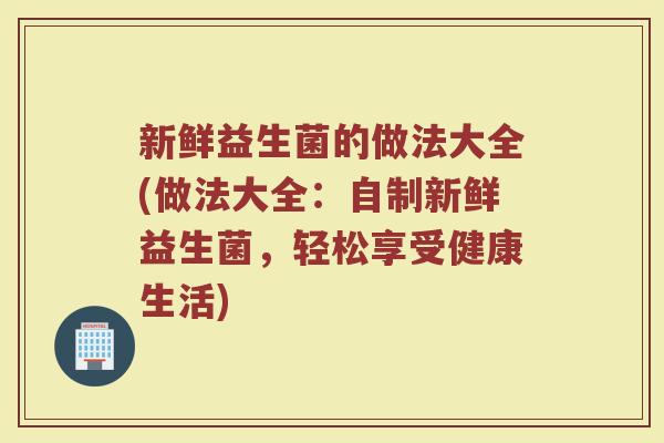 新鲜益生菌的做法大全(做法大全：自制新鲜益生菌，轻松享受健康生活)