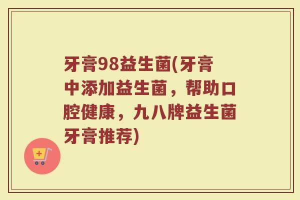 牙膏98益生菌(牙膏中添加益生菌，帮助口腔健康，九八牌益生菌牙膏推荐)
