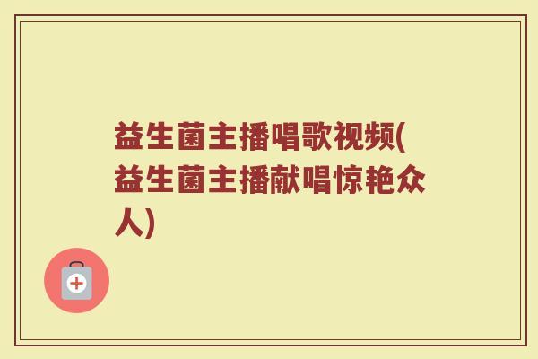 益生菌主播唱歌视频(益生菌主播献唱惊艳众人)