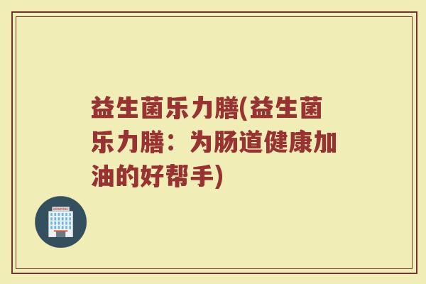 益生菌乐力膳(益生菌乐力膳：为肠道健康加油的好帮手)