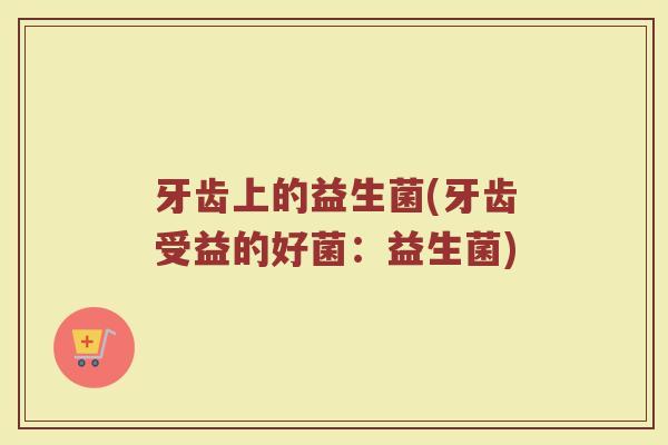 牙齿上的益生菌(牙齿受益的好菌：益生菌)