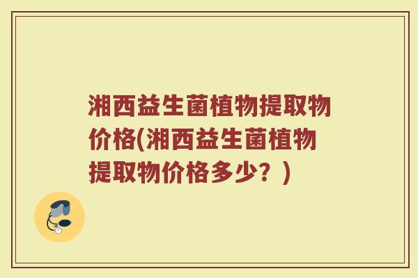 湘西益生菌植物提取物价格(湘西益生菌植物提取物价格多少？)
