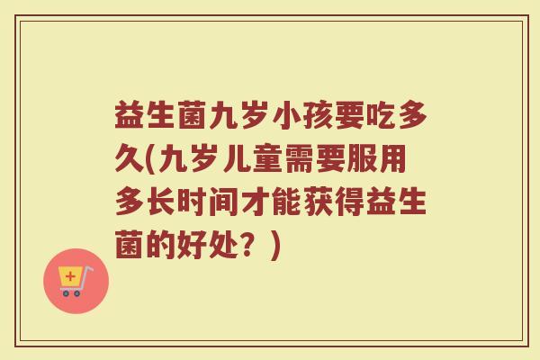 益生菌九岁小孩要吃多久(九岁儿童需要服用多长时间才能获得益生菌的好处？)