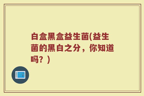 白盒黑盒益生菌(益生菌的黑白之分,你知道吗?) 白盒黑盒益生菌(益生菌的黑白之分,你知道吗?)