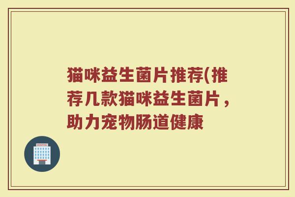 猫咪益生菌片推荐(推荐几款猫咪益生菌片，助力宠物肠道健康