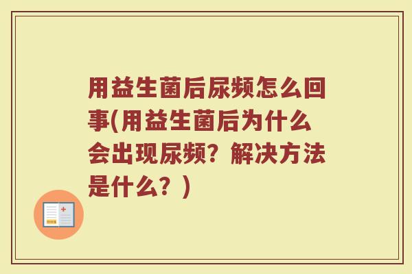 用益生菌后尿频怎么回事(用益生菌后为什么会出现尿频?解决方法是什么?) 用益生菌后尿频怎么回事(用益生菌后为什么会出现尿频?解决方法是什么?)