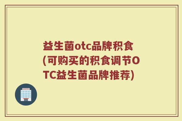 益生菌otc品牌积食(可购买的积食调节OTC益生菌品牌推荐)