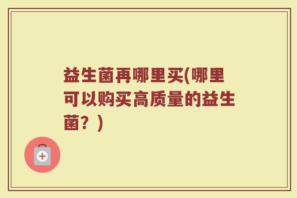 益生菌再哪里买(哪里可以购买高质量的益生菌？)