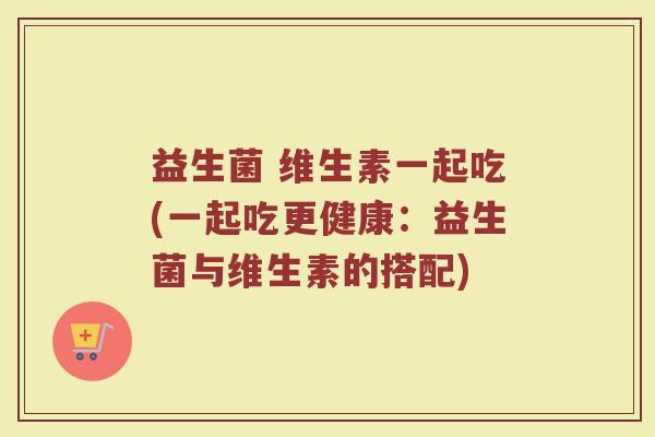 益生菌 维生素一起吃(一起吃更健康：益生菌与维生素的搭配)