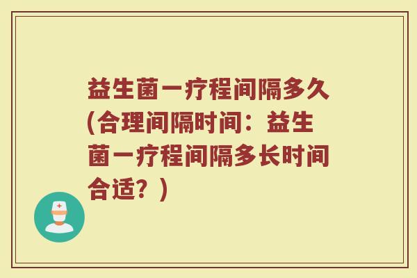 益生菌一疗程间隔多久(合理间隔时间：益生菌一疗程间隔多长时间合适？)