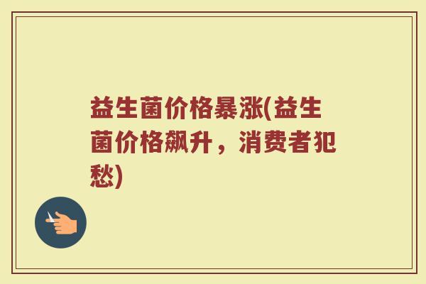 益生菌价格暴涨(益生菌价格飙升，消费者犯愁)
