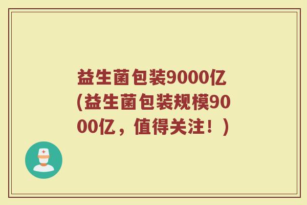 益生菌包装9000亿(益生菌包装规模9000亿，值得关注！)