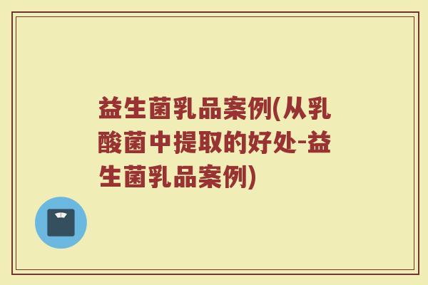 益生菌乳品案例(从乳酸菌中提取的好处-益生菌乳品案例)