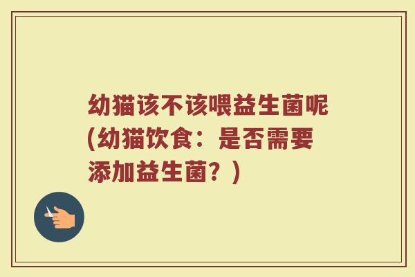 幼猫该不该喂益生菌呢(幼猫饮食：是否需要添加益生菌？)